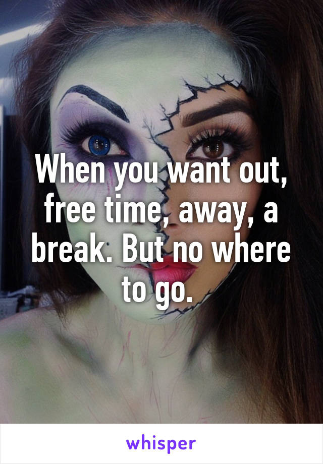 When you want out, free time, away, a break. But no where to go. 