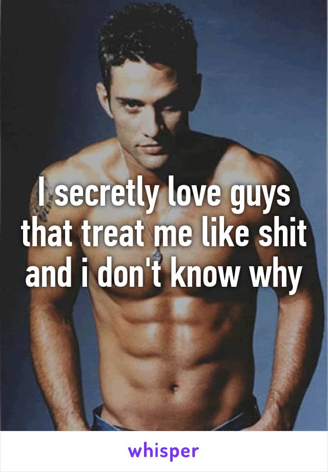 I secretly love guys that treat me like shit and i don't know why