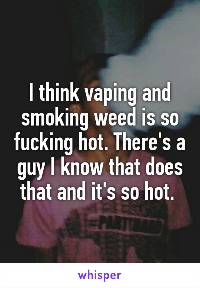 I think vaping and smoking weed is so fucking hot. There's a guy I know that does that and it's so hot. 
