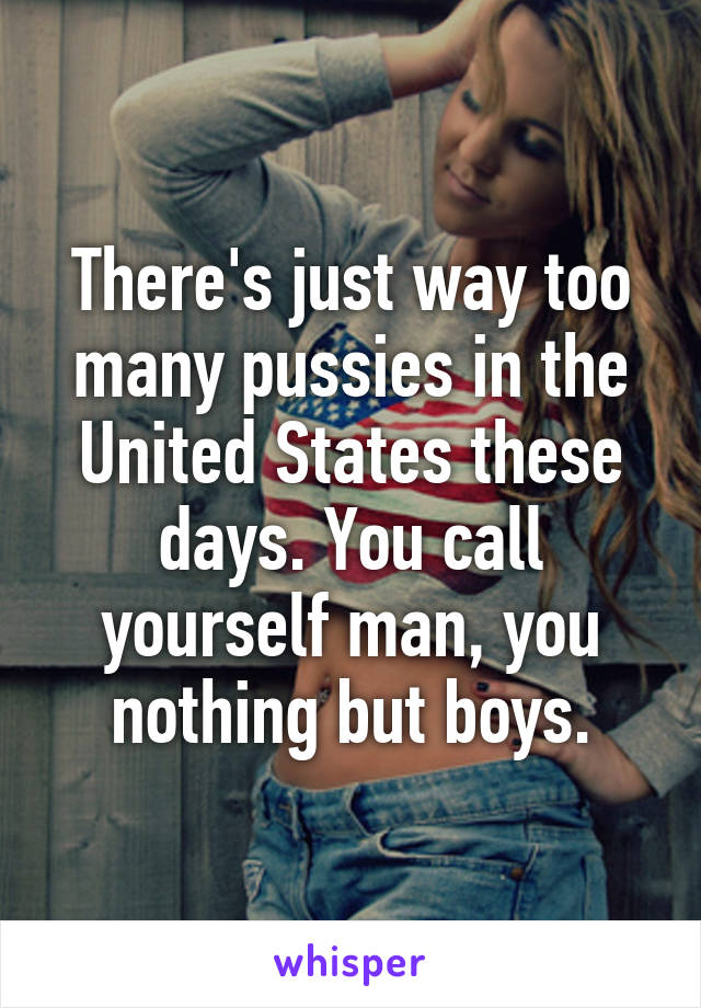 There's just way too many pussies in the United States these days. You call yourself man, you nothing but boys.