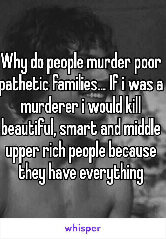 Why do people murder poor pathetic families... If i was a murderer i would kill beautiful, smart and middle upper rich people because they have everything