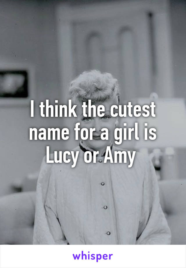 I think the cutest name for a girl is Lucy or Amy 