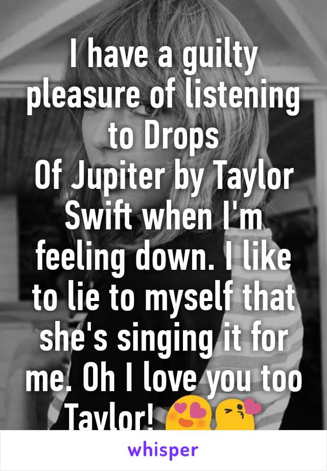 I have a guilty pleasure of listening to Drops 
Of Jupiter by Taylor Swift when I'm feeling down. I like to lie to myself that she's singing it for me. Oh I love you too Taylor! 😍😘
