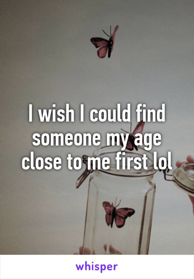 I wish I could find someone my age close to me first lol