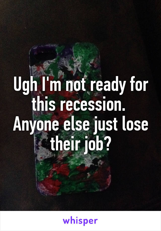 Ugh I'm not ready for this recession.  Anyone else just lose their job?