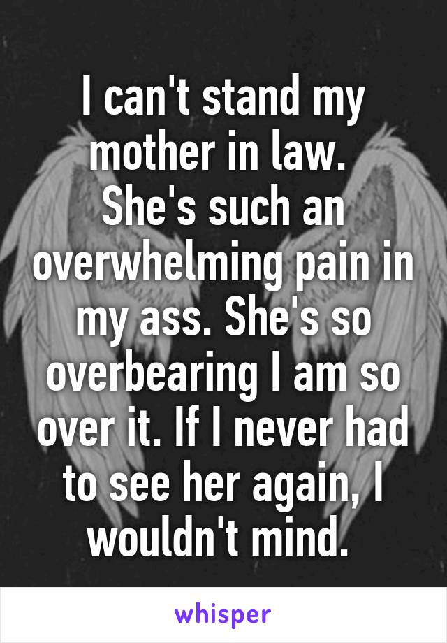 I can't stand my mother in law. 
She's such an overwhelming pain in my ass. She's so overbearing I am so over it. If I never had to see her again, I wouldn't mind. 