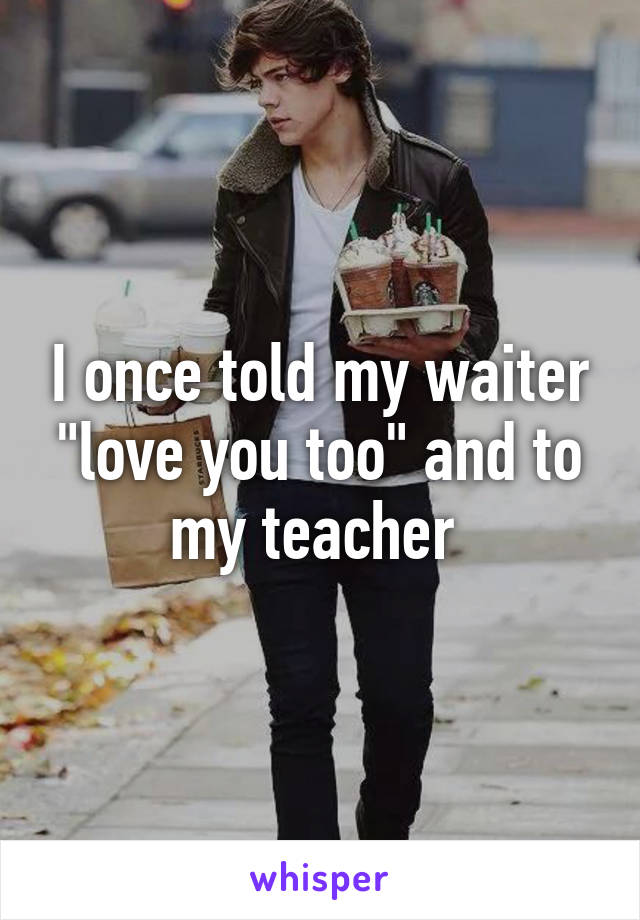 I once told my waiter "love you too" and to my teacher 