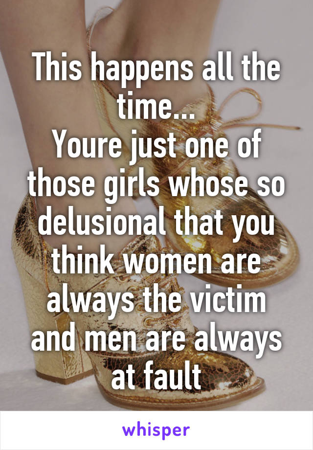 This happens all the time...
Youre just one of those girls whose so delusional that you think women are always the victim and men are always at fault