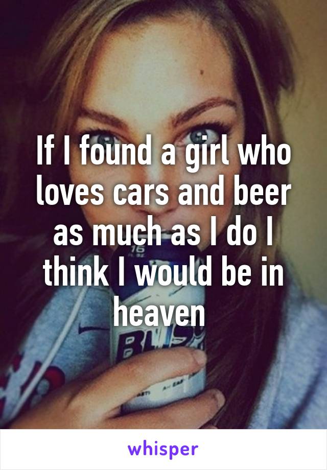 If I found a girl who loves cars and beer as much as I do I think I would be in heaven 