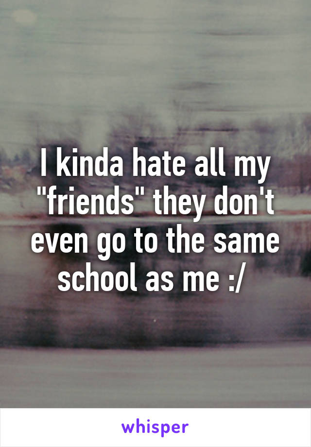 I kinda hate all my "friends" they don't even go to the same school as me :/ 