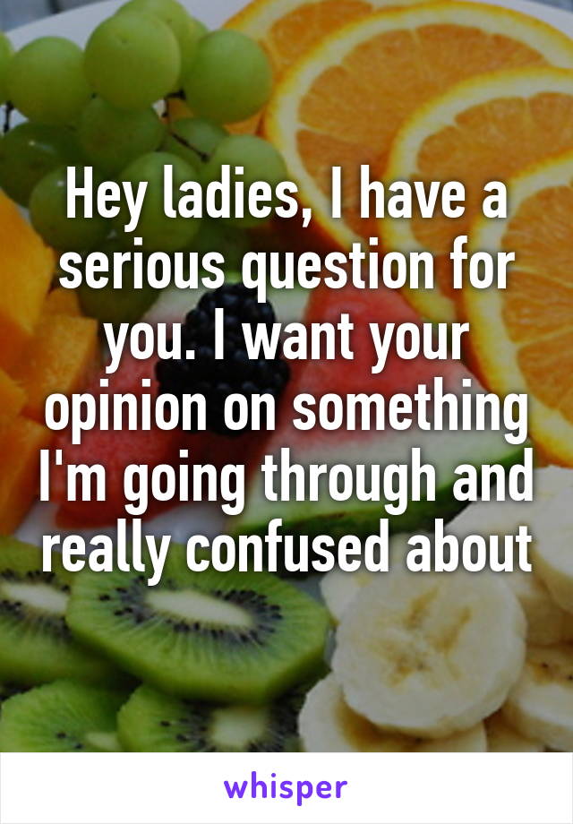 Hey ladies, I have a serious question for you. I want your opinion on something I'm going through and really confused about 