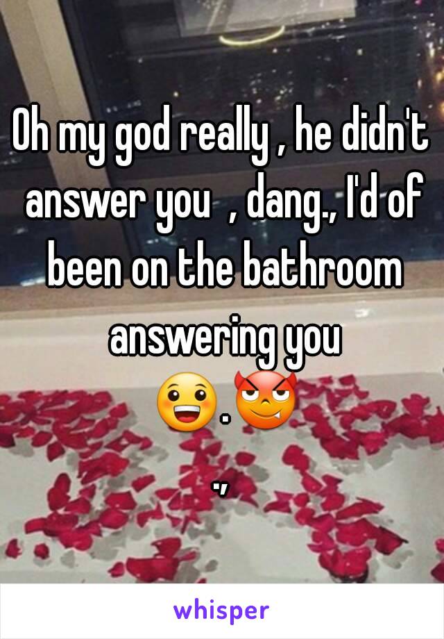 Oh my god really , he didn't answer you  , dang., I'd of been on the bathroom answering you 😀.😈.,