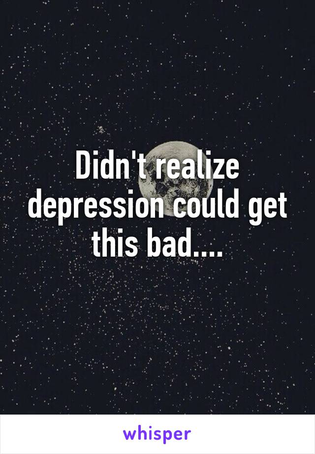 Didn't realize depression could get this bad....

