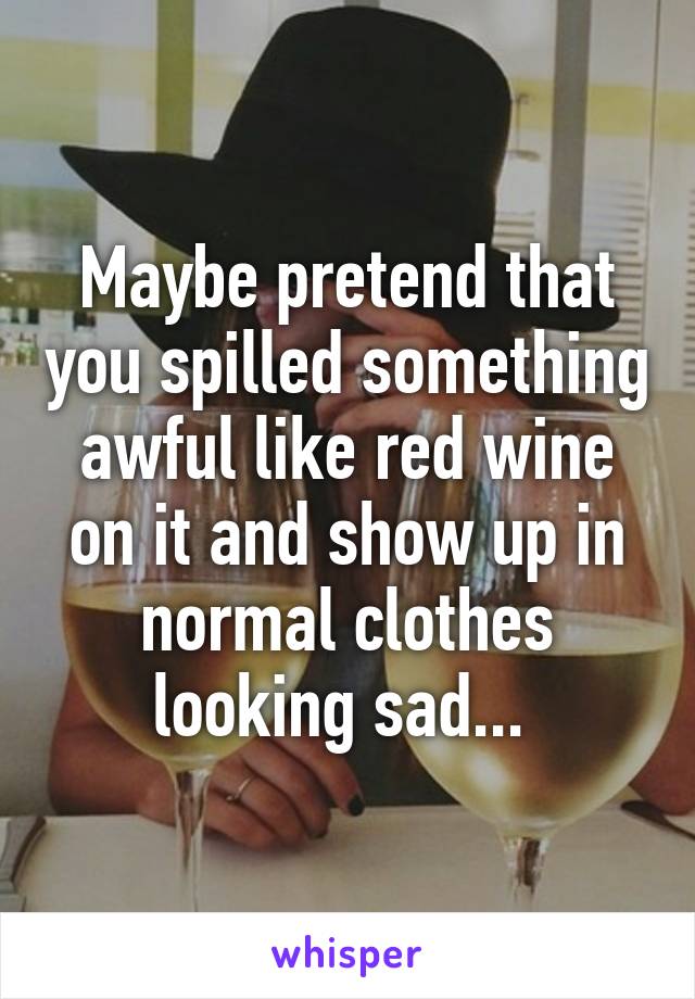Maybe pretend that you spilled something awful like red wine on it and show up in normal clothes looking sad... 