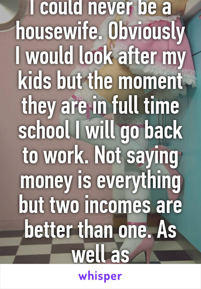 I could never be a housewife. Obviously I would look after my kids but the moment they are in full time school I will go back to work. Not saying money is everything but two incomes are better than one. As well as independence.