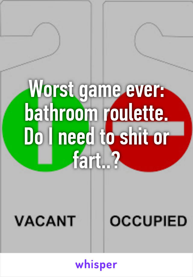 Worst game ever: bathroom roulette.
Do I need to shit or fart..?
