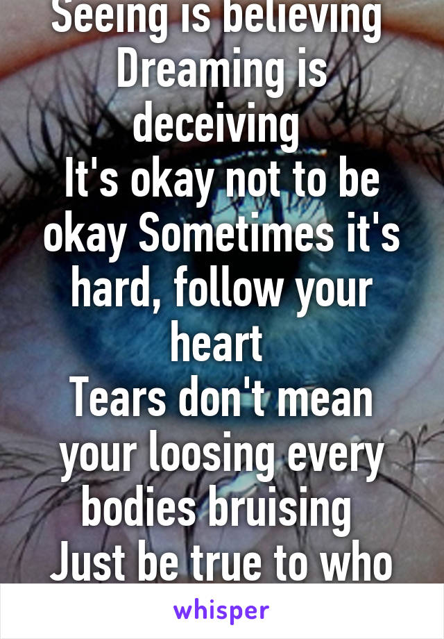 Seeing is believing 
Dreaming is deceiving 
It's okay not to be okay Sometimes it's hard, follow your heart 
Tears don't mean your loosing every bodies bruising 
Just be true to who you are. 