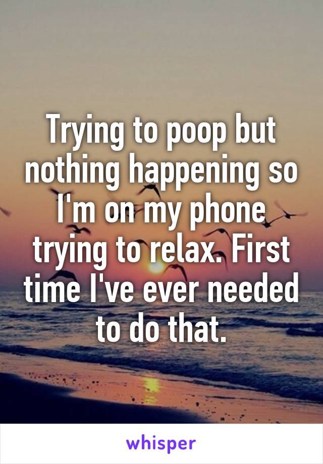 Trying to poop but nothing happening so I'm on my phone trying to relax. First time I've ever needed to do that.