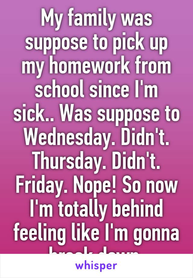 My family was suppose to pick up my homework from school since I'm sick.. Was suppose to Wednesday. Didn't. Thursday. Didn't. Friday. Nope! So now I'm totally behind feeling like I'm gonna break down.