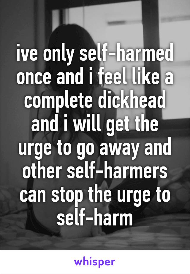 ive only self-harmed once and i feel like a complete dickhead and i will get the urge to go away and other self-harmers can stop the urge to self-harm