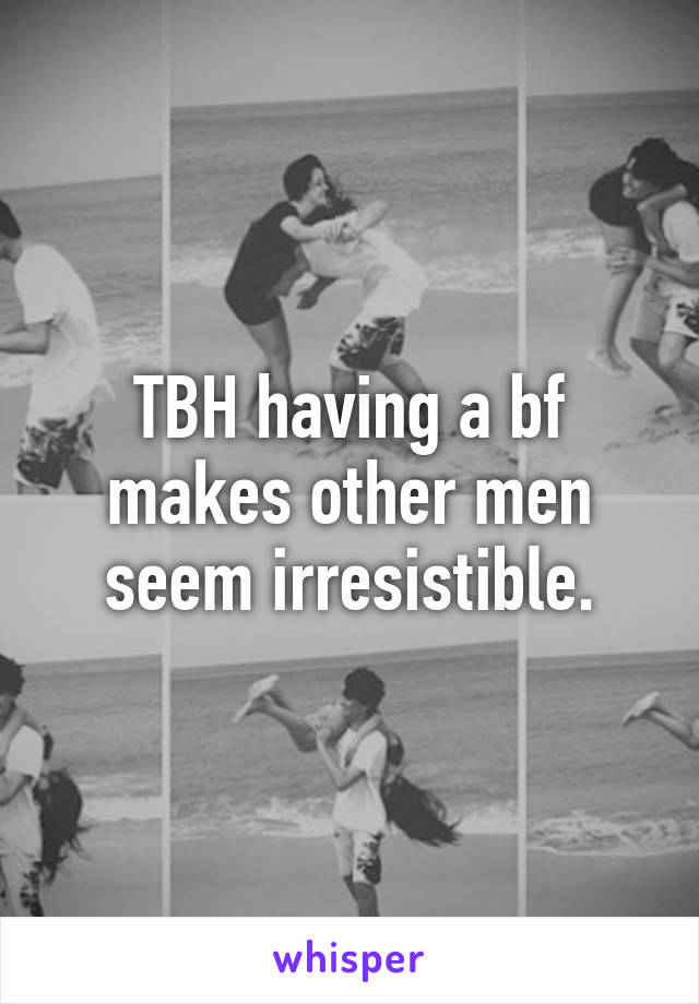 TBH having a bf makes other men seem irresistible.