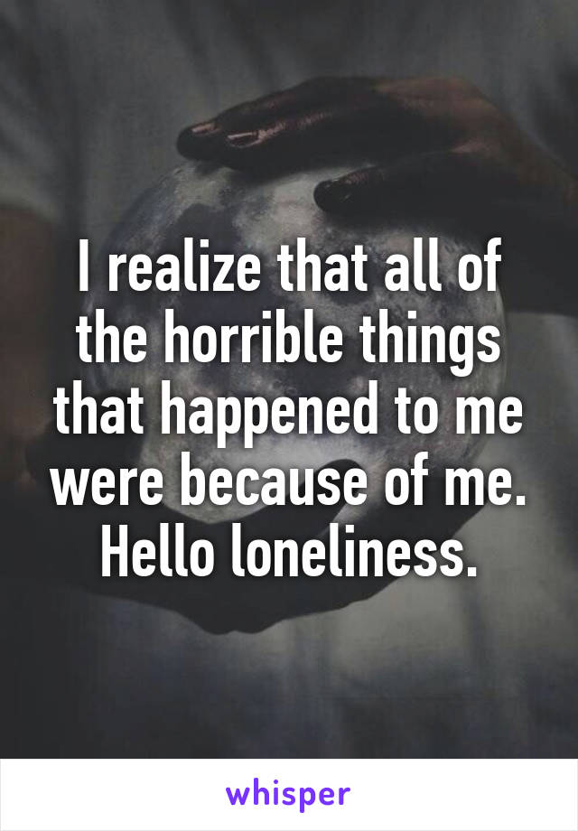 I realize that all of the horrible things that happened to me were because of me. Hello loneliness.