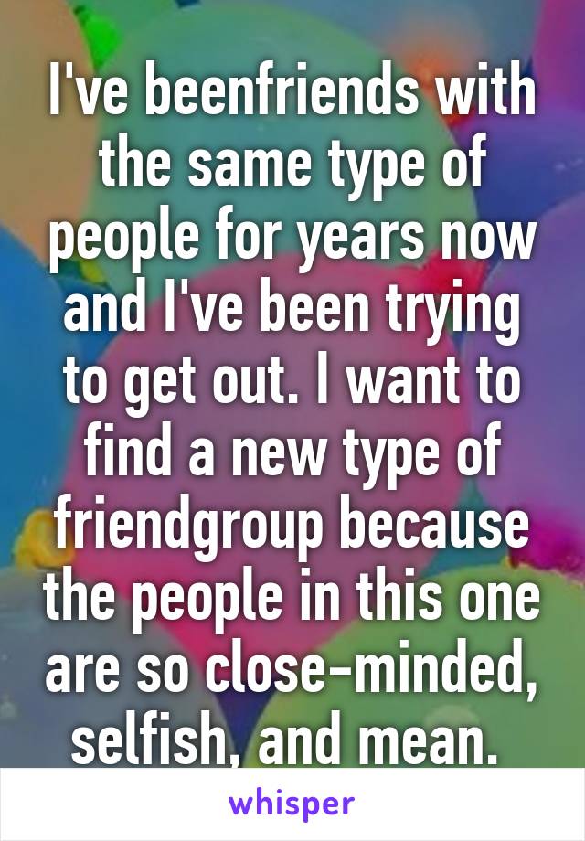 I've beenfriends with the same type of people for years now and I've been trying to get out. I want to find a new type of friendgroup because the people in this one are so close-minded, selfish, and mean. 