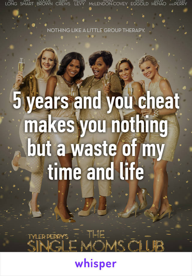 5 years and you cheat makes you nothing but a waste of my time and life