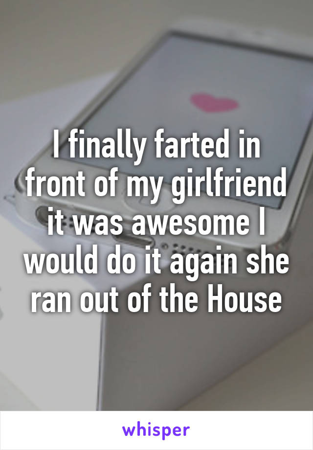 I finally farted in front of my girlfriend it was awesome I would do it again she ran out of the House