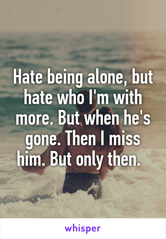 Hate being alone, but hate who I'm with more. But when he's gone. Then I miss him. But only then.  