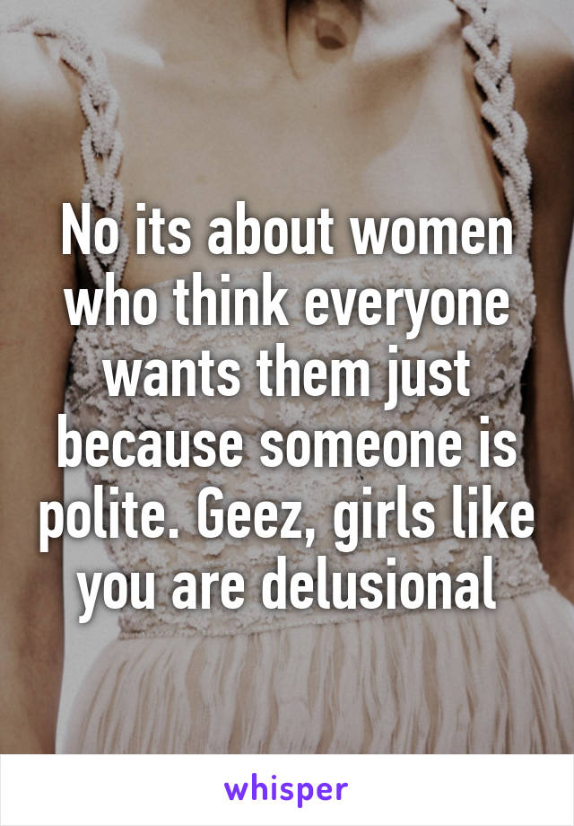 No its about women who think everyone wants them just because someone is polite. Geez, girls like you are delusional