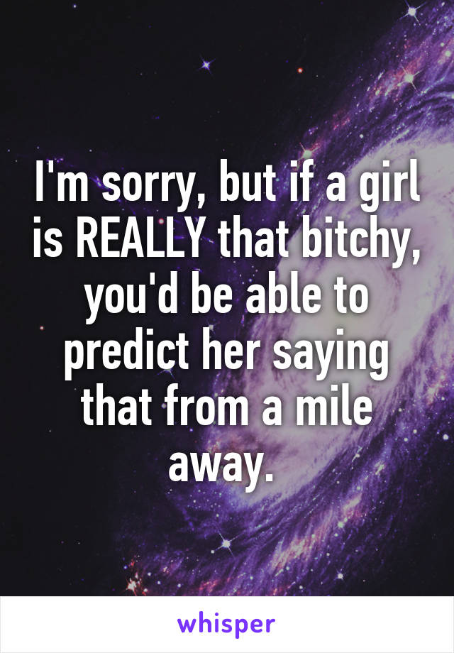 I'm sorry, but if a girl is REALLY that bitchy, you'd be able to predict her saying that from a mile away. 