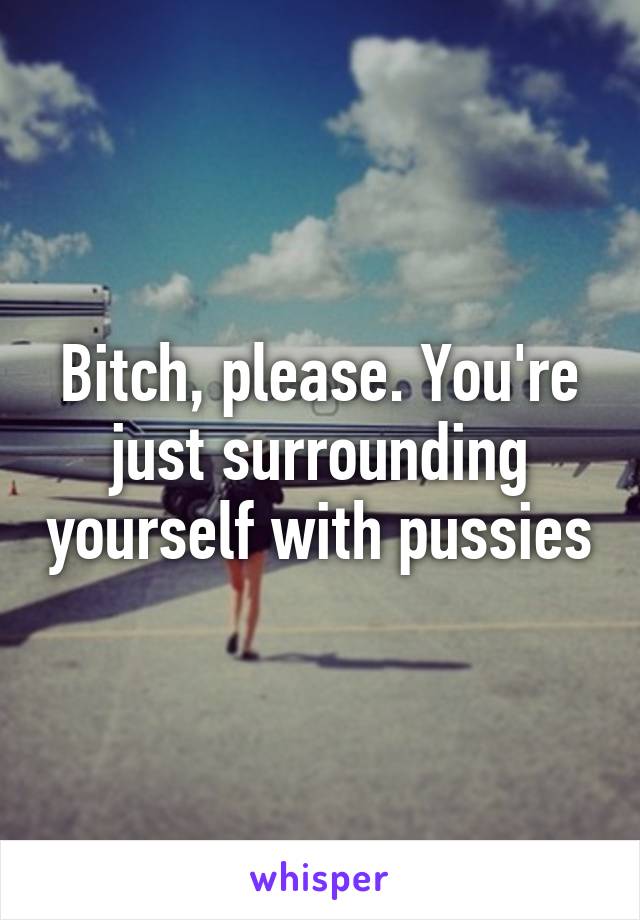 Bitch, please. You're just surrounding yourself with pussies