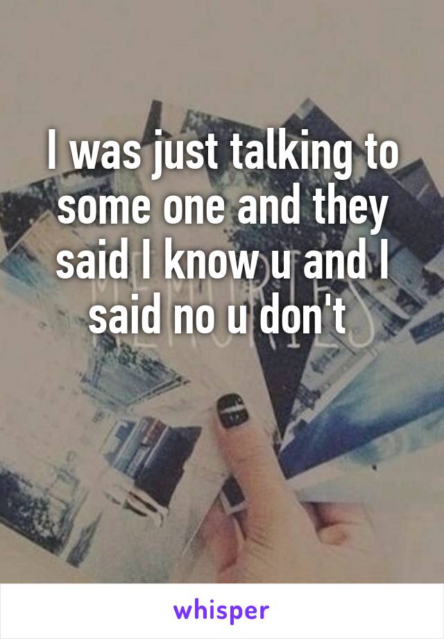 I was just talking to some one and they said I know u and I said no u don't 


