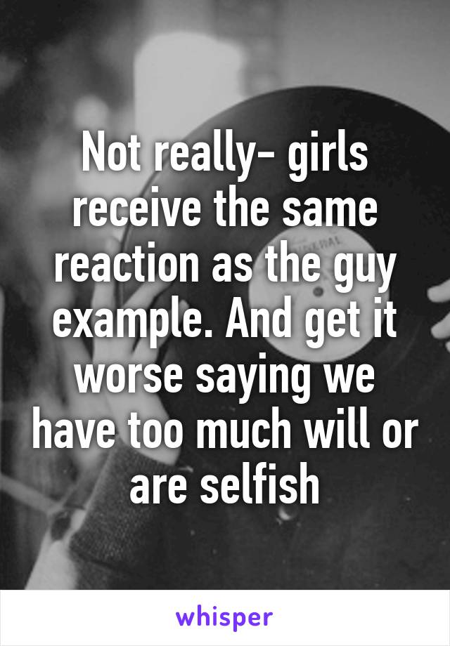 Not really- girls receive the same reaction as the guy example. And get it worse saying we have too much will or are selfish