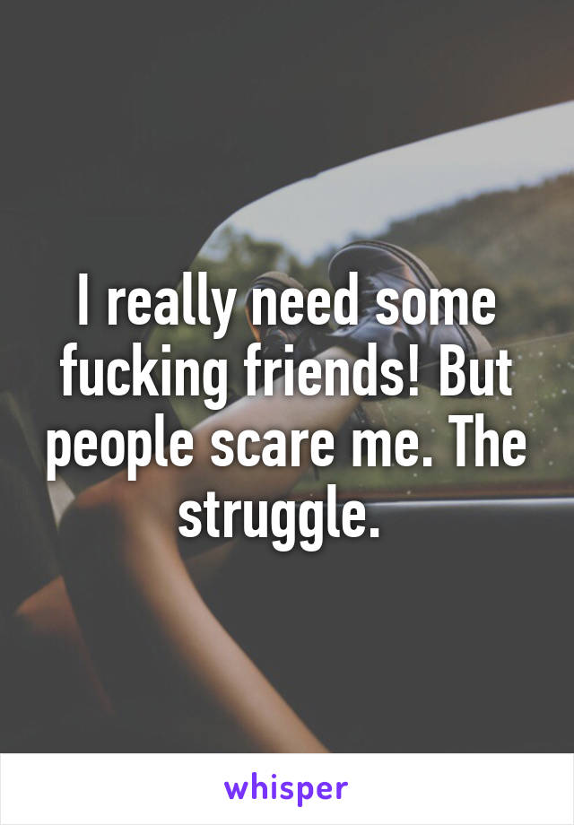 I really need some fucking friends! But people scare me. The struggle. 