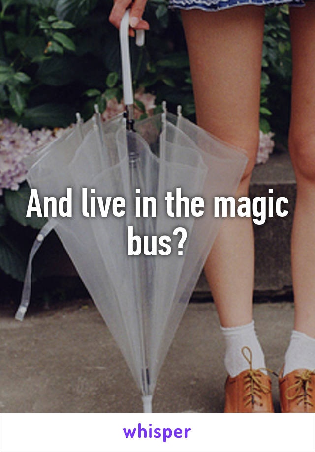 And live in the magic bus?