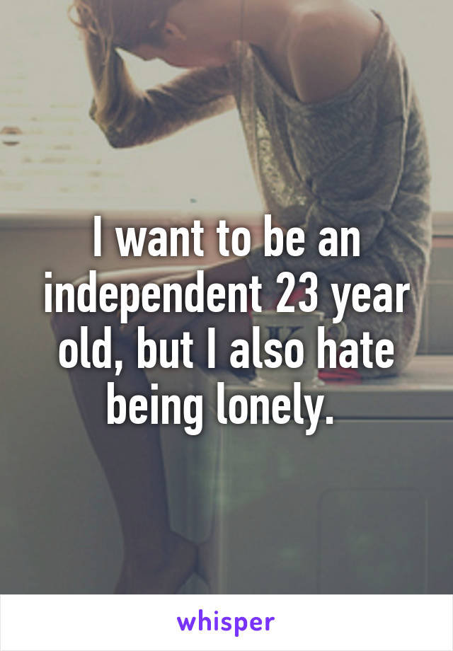 I want to be an independent 23 year old, but I also hate being lonely. 