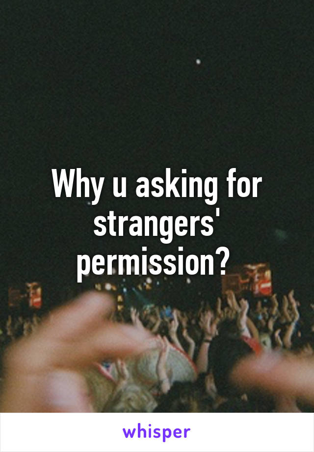 Why u asking for strangers' permission? 
