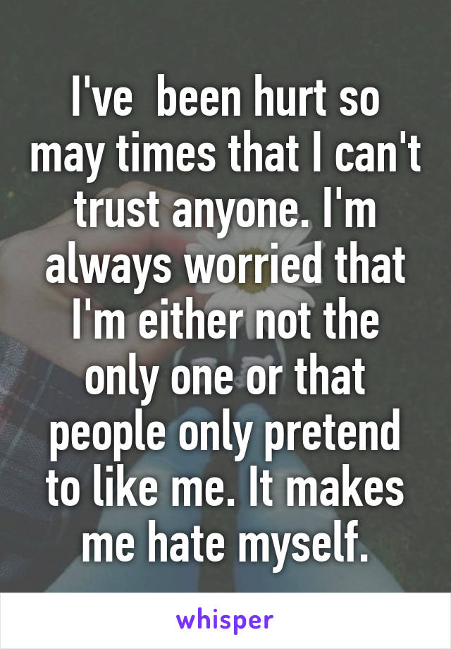 I've  been hurt so may times that I can't trust anyone. I'm always worried that I'm either not the only one or that people only pretend to like me. It makes me hate myself.