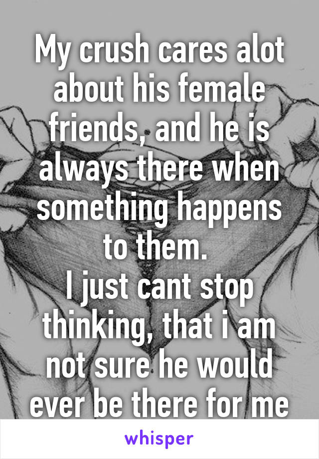 My crush cares alot about his female friends, and he is always there when something happens to them. 
I just cant stop thinking, that i am not sure he would ever be there for me
