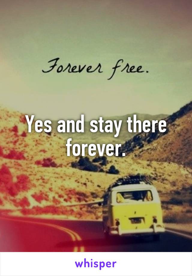 Yes and stay there forever.