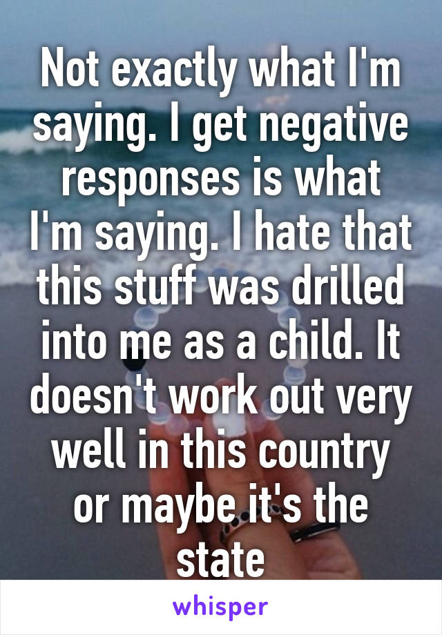 Not exactly what I'm saying. I get negative responses is what I'm saying. I hate that this stuff was drilled into me as a child. It doesn't work out very well in this country or maybe it's the state