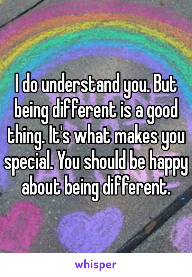 I do understand you. But being different is a good thing. It's what makes you special. You should be happy about being different. 