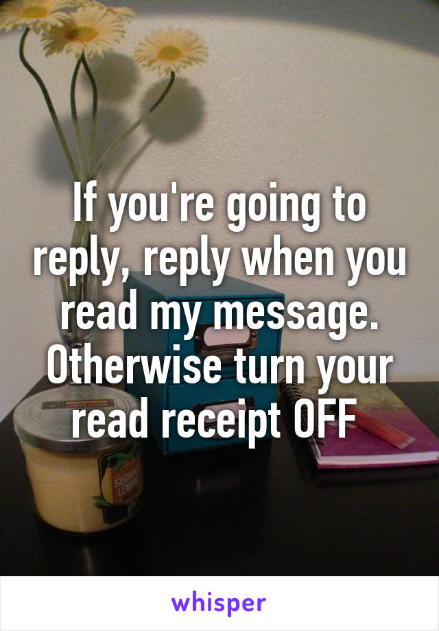 If you're going to reply, reply when you read my message. Otherwise turn your read receipt OFF 