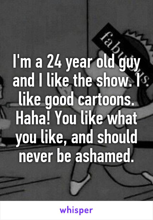 I'm a 24 year old guy and I like the show. I like good cartoons. Haha! You like what you like, and should never be ashamed.