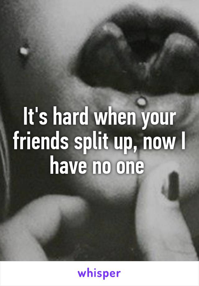 It's hard when your friends split up, now I have no one 