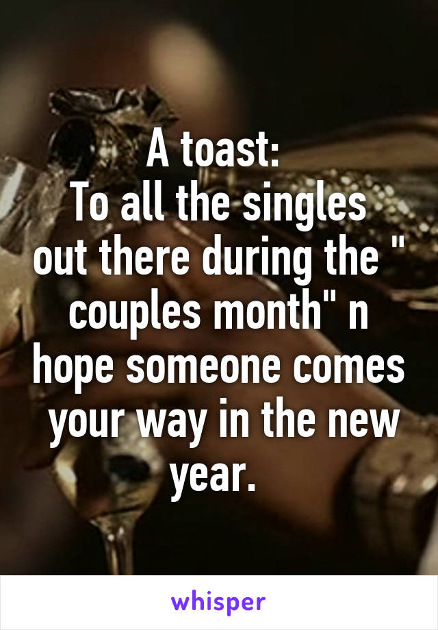 A toast: 
To all the singles out there during the " couples month" n hope someone comes  your way in the new year. 