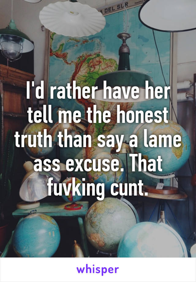 I'd rather have her tell me the honest truth than say a lame ass excuse. That fuvking cunt.
