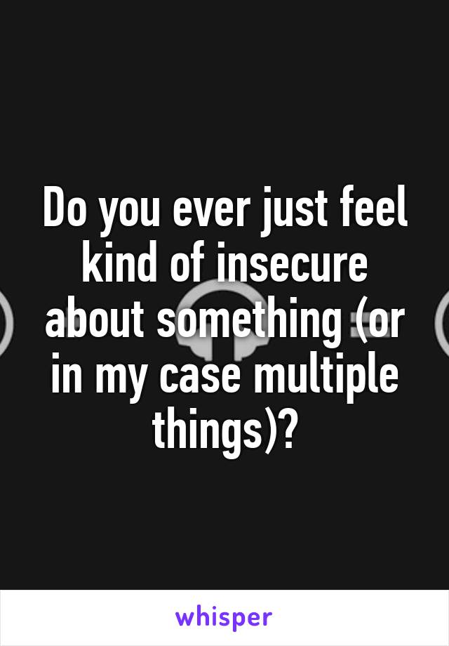 Do you ever just feel kind of insecure about something (or in my case multiple things)?